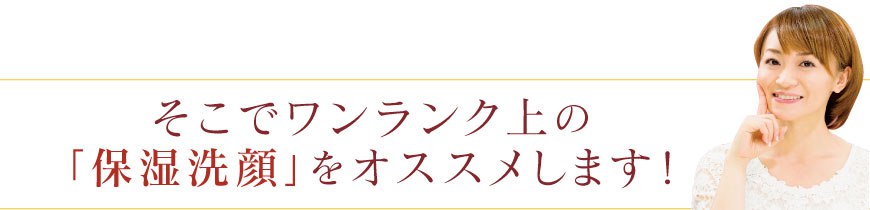 そこでワンランク上の「保湿洗顔」をオススメします! そこでワンランク上の「保湿洗顔」をオススメします!