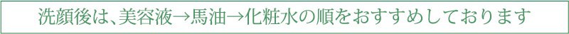 洗顔後は、美容液→馬油→化粧水の順をおすすめしております 洗顔後は、美容液→馬油→化粧水の順をおすすめしております